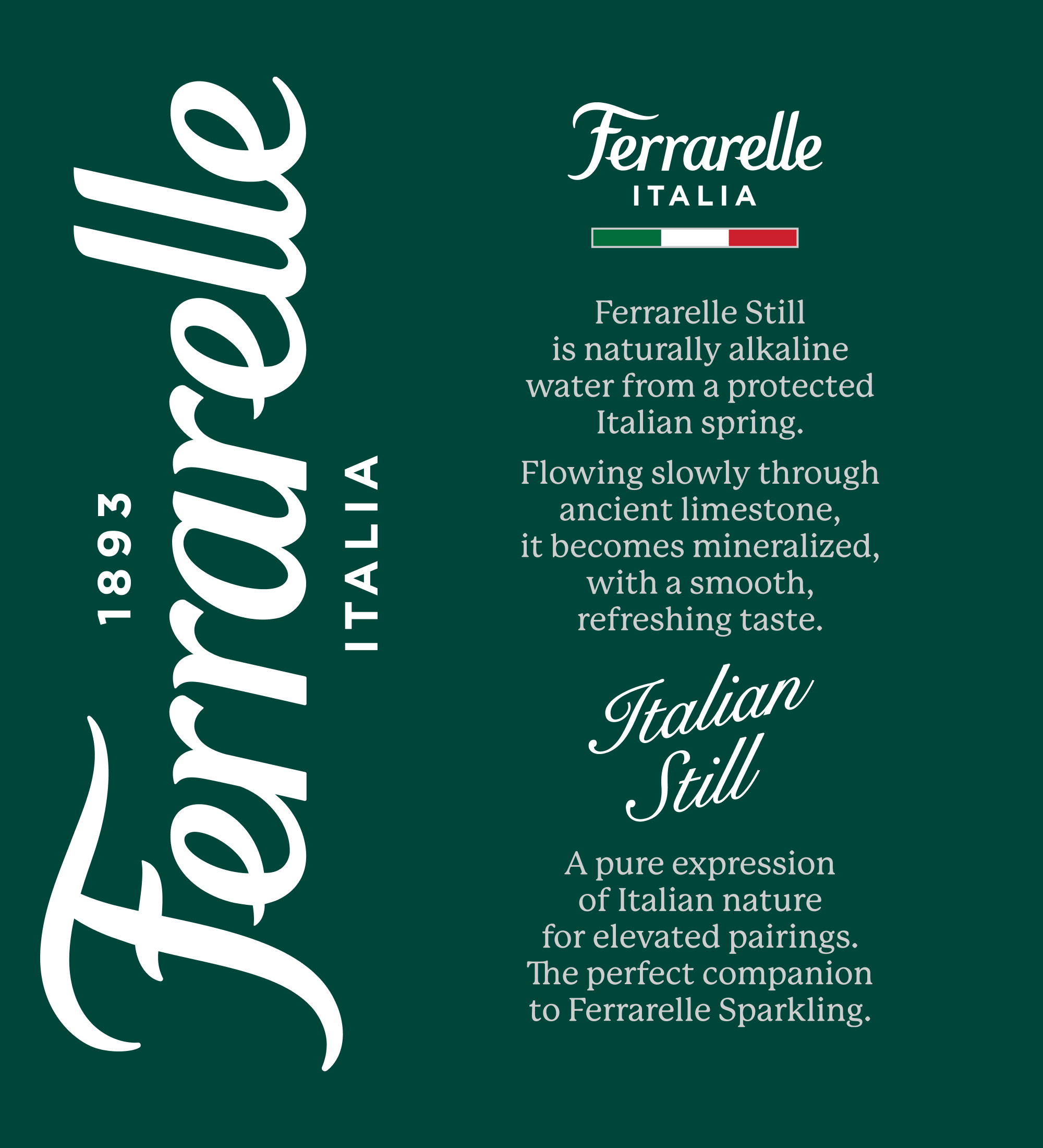 Ferrarelle Italia
Ferrarelle still is naturally alkaline water from a protected spring. Flowing slowly through limestone it becomes mineralized with a smooth refreshing taste.
Italian still
A Pure expression of nature for elevated pairings. The perfect companion to Ferrarelle Sparkling.