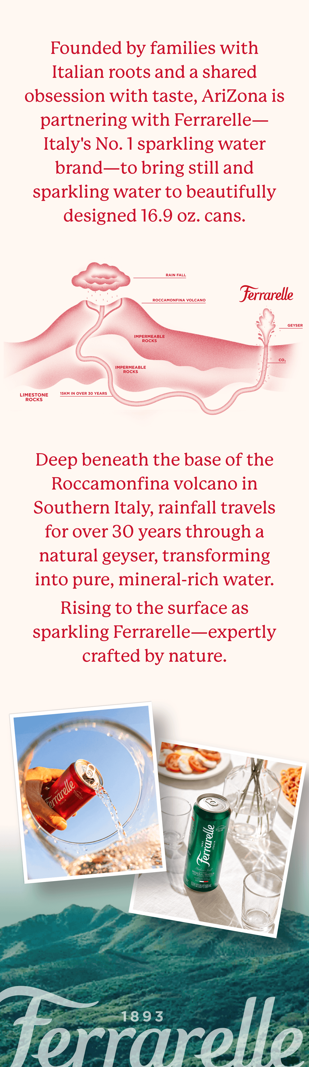 Founded by families with Italian roots and a shared obsession with taste, AriZona is partnering with Ferrarelle—Italy's No. 1 sparkling water brand—to bring still and sparkling water to beautifully designed 16.9 oz. cans.
Deep beneath the base of the Roccamonfina volcano in Southern Italy, rainfall travels for over 30 years through a natural geyser, transforming into pure, mineral-rich water.
Rising to the surface as sparkling Ferrarelle—expertly crafted by nature.