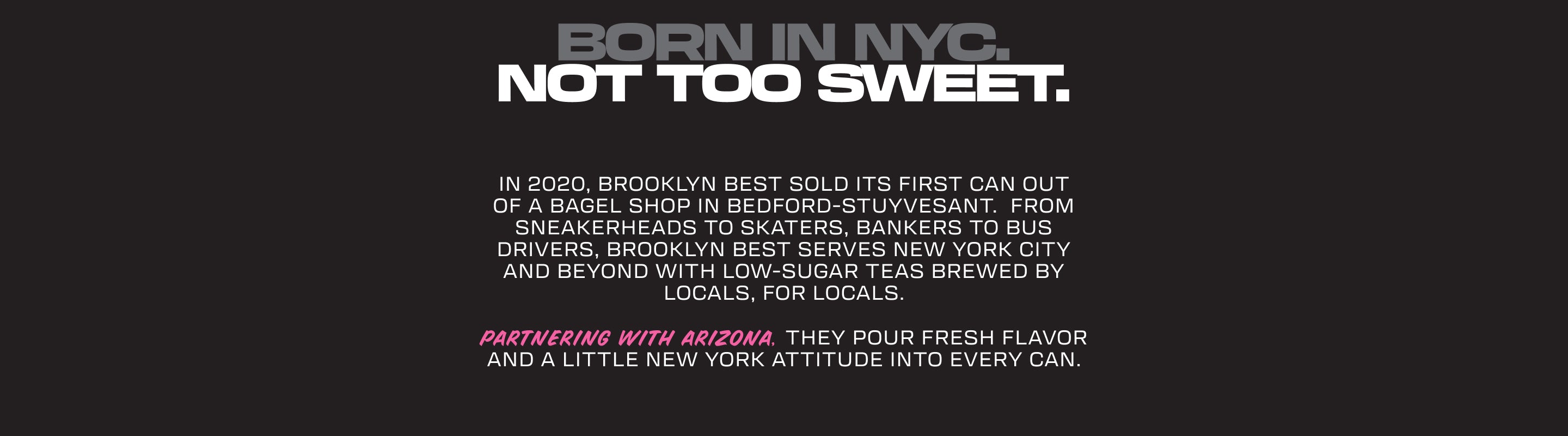 Text: BORN IN NYC. NOT TOO SWEET.

In 2020, Brooklyn Best sold its first can out of a bagel shop in Bedford-Stuyvesant.  From sneakerheads to skaters, bankers to bus drivers, Brooklyn Best serves New York City and beyond with low-sugar teas brewed by locals, for locals.
Partnering with AriZona, they pour fresh flavor and a little New York attitude into every can.