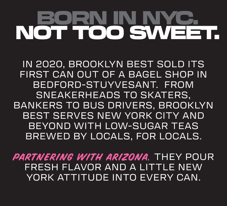 Text: BORN IN NYC. NOT TOO SWEET.

In 2020, Brooklyn Best sold its first can out of a bagel shop in Bedford-Stuyvesant.  From sneakerheads to skaters, bankers to bus drivers, Brooklyn Best serves New York City and beyond with low-sugar teas brewed by locals, for locals.
Partnering with AriZona, they pour fresh flavor and a little New York attitude into every can.