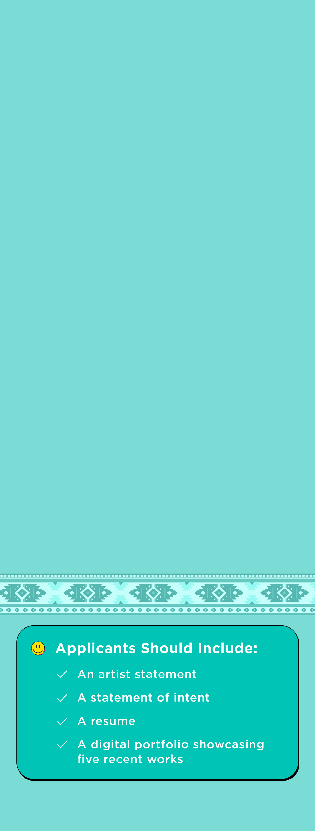 Text on a teal background with decorative elements. 
Applicants should include: an artist statement, a statement of intenet, a resume, a digital portfolio showcasing five recent works